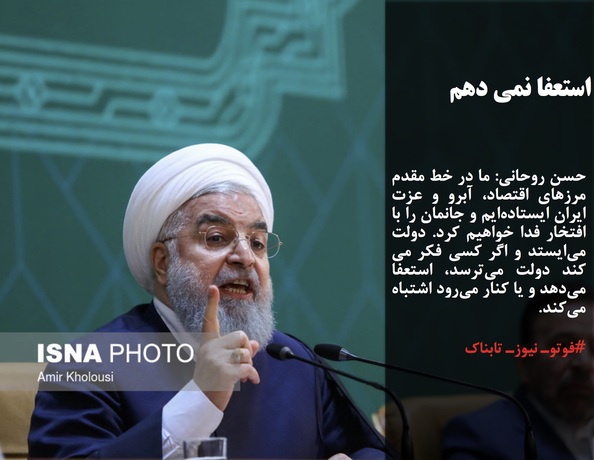 حسن روحانی: ما در خط مقدم مرزهای اقتصاد، آبرو و عزت ایران ایستاده‌ایم و جانمان را با افتخار فدا خواهیم کرد. دولت می‌ایستد و اگر کسی فکر می کند دولت می‌ترسد، استعفا می‌دهد و یا کنار می‌رود اشتباه می‌کند.
