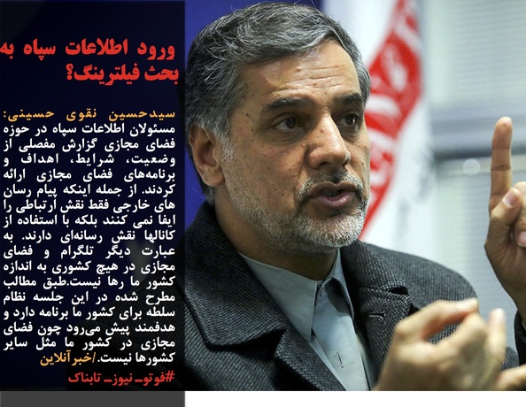 سیدحسین نقوی حسینی:  مسئولان اطلاعات سپاه در حوزه فضای مجازی گزارش مفصلی از وضعیت، شرایط، اهداف و برنامه&zwnj;های فضای مجازی ارائه کردند. از جمله اینکه پیام رسان های خارجی فقط نقش ارتباطی را ایفا نمی کنند بلکه با استفاده از کانالها نقش رسانه&zwnj;ای دارند. به عبارت دیگر تلگرام و فضای مجازی در هیچ کشوری به اندازه کشور ما رها نیست.طبق مطالب مطرح شده در این جلسه نظام سلطه برای کشور ما برنامه دارد و هدفمند پیش می&zwnj;رود چون فضای مجازی در کشور ما مثل سایر کشورها نیست./خبرآنلاین
