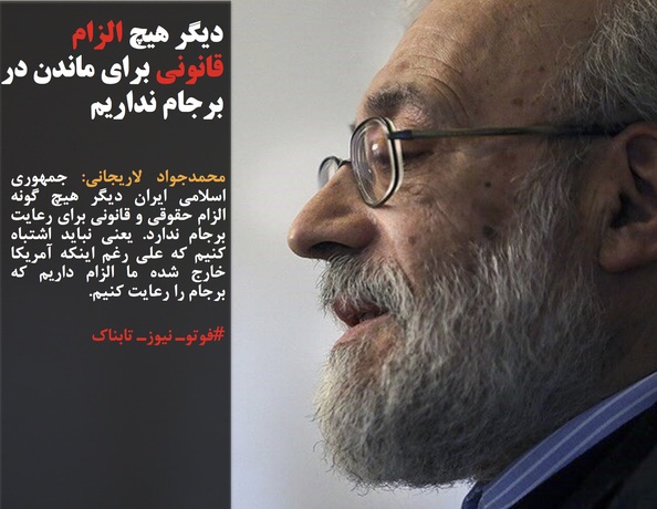 محمدجواد لاریجانی: جمهوری اسلامي ایران دیگر هیچ گونه الزام حقوقی و قانونی برای رعایت برجام ندارد. یعنی نباید اشتباه کنیم که علی رغم اینکه آمریکا خارج شده ما الزام داریم که برجام را رعایت کنیم.
