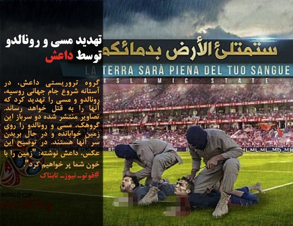 گروه تروریستی داعش، در آستانه شروع جام جهانی روسیه، رونالدو و مسی را تهدید کرد که آنها را به قتل خواهد رساند. تصاویر منتشر شده دو سرباز این گروهک، مسی و رونالدو را روی زمین خوابانده و در حال بریدن سر آنها هستند. در توضیح این عکس، داعش نوشته: 