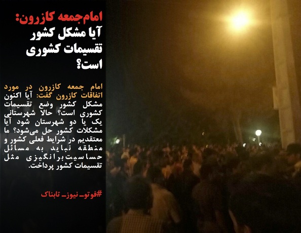 امام جمعه کازرون در مورد اتفاقات کازرون گفت: آیا اکنون مشکل کشور وضع تقسیمات کشوری است؟ حالا شهرستانی یک یا دو شهرستان شود آیا مشکلات کشور حل می&zwnj;شود؟ ما معتقدیم در شرایط فعلی کشور و منطقه نباید به مسائل حساسیت&zwnj;برانگیزی مثل تقسیمات کشور پرداخت.
