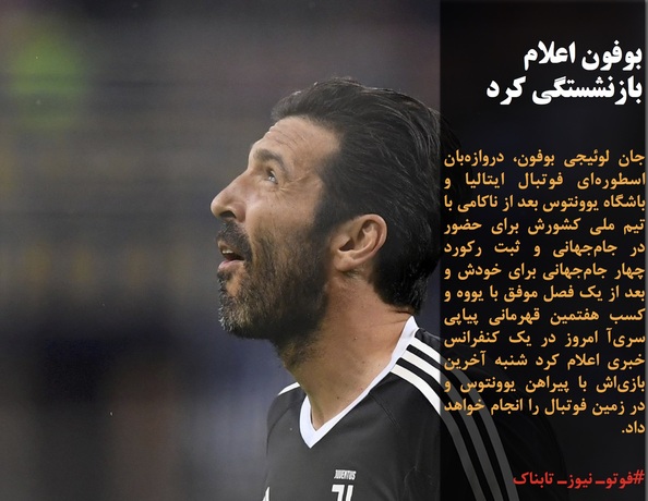 جان لوئیجی بوفون، دروازه&zwnj;بان اسطوره&zwnj;ای فوتبال ایتالیا و باشگاه یوونتوس بعد از ناکامی با تیم ملی کشورش برای حضور در جام&zwnj;جهانی و ثبت رکورد چهار جام&zwnj;جهانی برای خودش و بعد از یک فصل موفق با یووه و کسب هفتمین قهرمانی پیاپی سری&zwnj;آ امروز در یک کنفرانس خبری اعلام کرد شنبه آخرین بازی&zwnj;اش با پیراهن یوونتوس و در زمین فوتبال را انجام خواهد داد.
