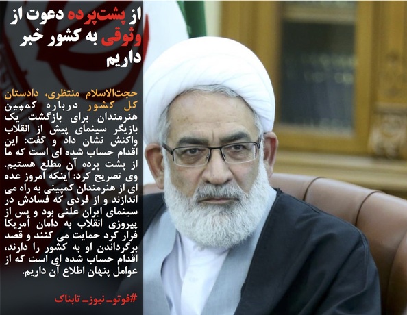 حجت&zwnj;الاسلام منتظری، دادستان کل کشور درباره کمپین هنرمندان برای بازگشت یک بازیگر سینمای پیش از انقلاب واکنش نشان داد و گفت: این اقدام حساب شده ای است که ما از پشت پرده آن مطلع هستیم. وی تصریح کرد: اینکه امروز عده ای از هنرمندان کمپینی به راه می اندازند و از فردی که فسادش در سینمای ایران علنی بود و پس از پیروزی انقلاب به دامان آمریکا فرار کرد حمایت می کنند و قصد برگرداندن او به کشور را دارند، اقدام حساب شده ای است که از عوامل پنهان اطلاع آن داریم.
