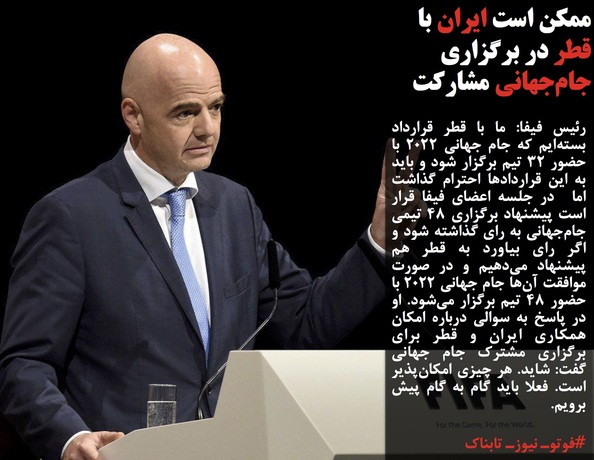 رئیس فیفا: ما با قطر قرارداد بسته&zwnj;ایم که جام جهانی ۲۰۲۲ با حضور ۳۲ تیم برگزار شود و باید به این قراردادها احترام گذاشت اما  در جلسه اعضای فیفا قرار است پیشنهاد برگزاری ۴۸ تیمی جام&zwnj;جهانی به رای گذاشته شود و اگر رای بیاورد به قطر هم پیشنهاد می&zwnj;دهیم و در صورت موافقت آن&zwnj;ها جام جهانی ۲۰۲۲ با حضور ۴۸ تیم برگزار می&zwnj;شود. او در پاسخ به سوالی درباره امکان همکاری ایران و قطر برای برگزاری مشترک جام جهانی گفت: شاید. هر چیزی امکان&zwnj;پذیر است. فعلا باید گام به گام پیش برویم.
