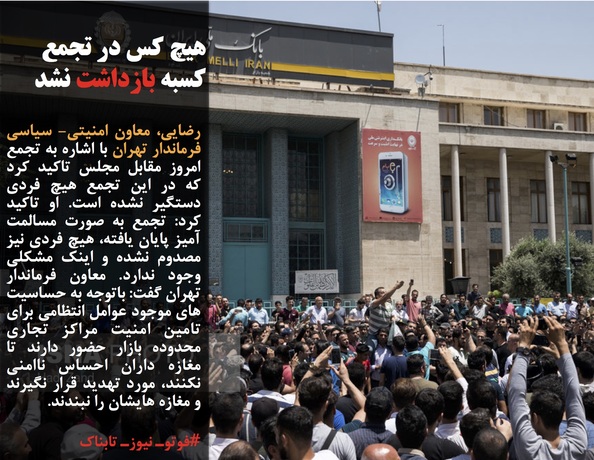 رضایی، معاون امنیتی- سیاسی فرماندار تهران با اشاره به تجمع امروز مقابل مجلس تاکید کرد که در این تجمع هیچ فردی دستگیر نشده است. او تاکید کرد: تجمع به صورت مسالمت آمیز پایان یافته، هیچ فردی نیز مصدوم نشده و اینک مشکلی وجود ندارد. معاون فرماندار تهران گفت: باتوجه به حساسیت های موجود عوامل انتظامی برای تامین امنیت مراکز تجاری محدوده بازار حضور دارند تا مغازه داران احساس ناامنی نکنند، مورد تهدید قرار نگیرند و مغازه هایشان را نبندند.
