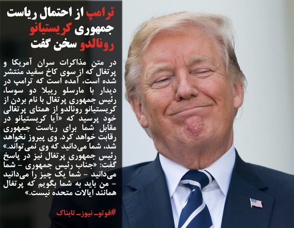 در متن مذاکرات سران آمریکا و پرتغال که از سوی کاخ سفید منتشر شده است، آمده است که ترامپ در دیدار با مارسلو ریبلا دو سوسا، رئیس جمهوری پرتغال با نام بردن از کریستیانو رونالدو از همتای پرتغالی خود پرسید که &laquo;آیا کریستیانو در مقابل شما برای ریاست جمهوری رقابت خواهد کرد. وی پیروز نخواهد شد، شما می&zwnj;دانید که وی نمی&zwnj;تواند.&raquo; رئیس جمهوری پرتغال نیز در پاسخ گفت: &laquo;جناب رئیس جمهوری - شما می&zwnj;دانید - شما یک چیز را می&zwnj;دانید - من باید به شما بگویم که پرتغال همانند ایالات متحده نیست.&raquo;
