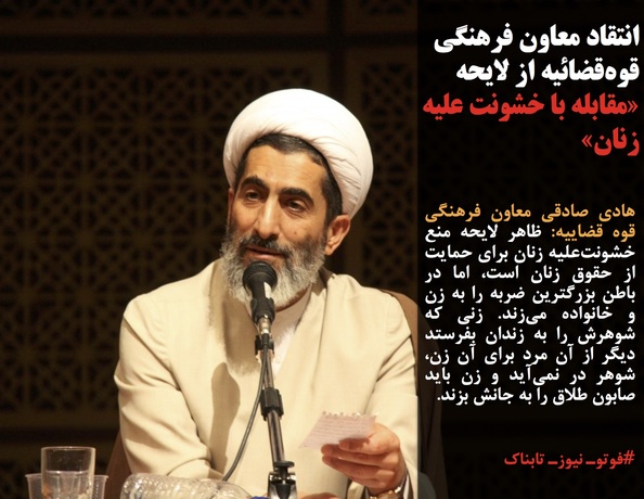 هادی صادقی معاون فرهنگی قوه قضاییه: ظاهر لایحه منع خشونت&zwnj;علیه زنان برای حمایت از حقوق زنان است، اما در باطن بزرگترین ضربه را به زن و خانواده می&zwnj;زند. زنی که شوهرش را به زندان بفرستد دیگر از آن مرد برای آن زن، شوهر در نمی&zwnj;آید و زن باید صابون طلاق را به جانش بزند.
