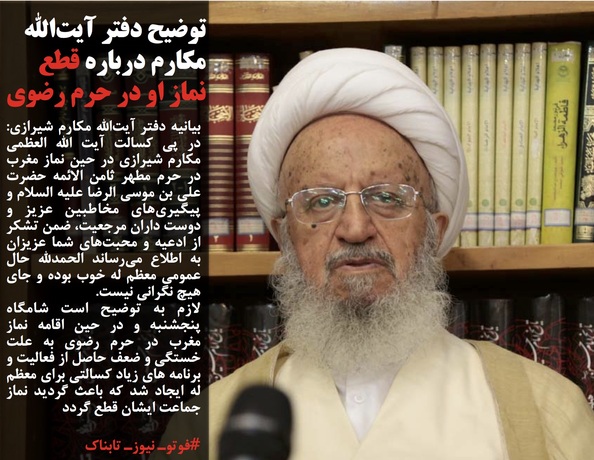بیانیه دفتر آیت&zwnj;الله مکارم شیرازی: در پی کسالت آیت الله العظمی مکارم شیرازی در حین نماز مغرب در حرم مطهر ثامن الائمه حضرت علی بن موسی الرضا علیه السلام و پیگیری&zwnj;های مخاطبین عزیز و دوست داران مرجعیت، ضمن تشکر از ادعیه و محبت&zwnj;های شما عزیزان به اطلاع می&zwnj;رساند الحمدلله حال عمومی معظم له خوب بوده و جای هیچ نگرانی نیست. 
لازم به توضیح است شامگاه پنجشنبه و در حین اقامه نماز مغرب در حرم رضوی به علت خستگی و ضعف حاصل از فعالیت و برنامه های زیاد کسالتی برای معظم له ایجاد شد که باعث گردید نماز جماعت ایشان قطع گردد