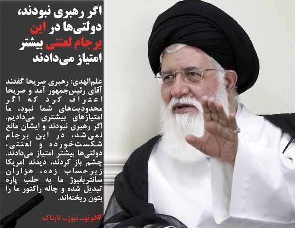 علم&zwnj;الهدی: رهبری صریحا گفتند آقای رئیس&zwnj;جمهور آمد و صریحا اعتراف کرد که اگر محدودیت&zwnj;های شما نبود، ما امتیازهای بیشتری می&zwnj;دادیم. اگر رهبری نبودند و ایشان مانع نمی&zwnj;شد، در این برجام شکست&zwnj;خورده و لعنتی، دولتی&zwnj;ها بیشتر امتیاز می&zwnj;دادند. چشم باز کردند، دیدند امریکا زیرحساب زده، هزاران سانتریفیوژ ما به حلب پاره تبدیل شده و چاله راکتور ما را بتون ریخته&zwnj;اند.
