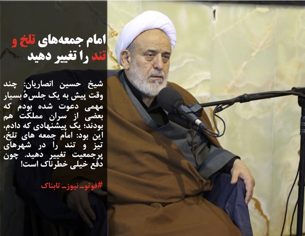 شیخ حسین انصاریان: چند وقت پیش به یک جلسهٔ بسیار مهمی دعوت شده بودم که بعضی از سران مملکت هم بودند؛ یک پیشنهادی که دادم، این بود: امام جمعه های تلخ، تیز و تند را در شهرهای پرجمعیت تغییر دهید. چون دفع خیلی خطرناک است!

