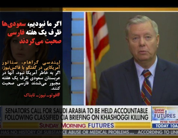 لیندسی گراهام، سناتور آمریکایی در گفتگو با فاکس‌نیوز: اگر به خاطر آمریکا نبود، آنها در عربستان سعودی ظرف یک هفته مجبور می‌شدند فارسی صحبت کنند.
