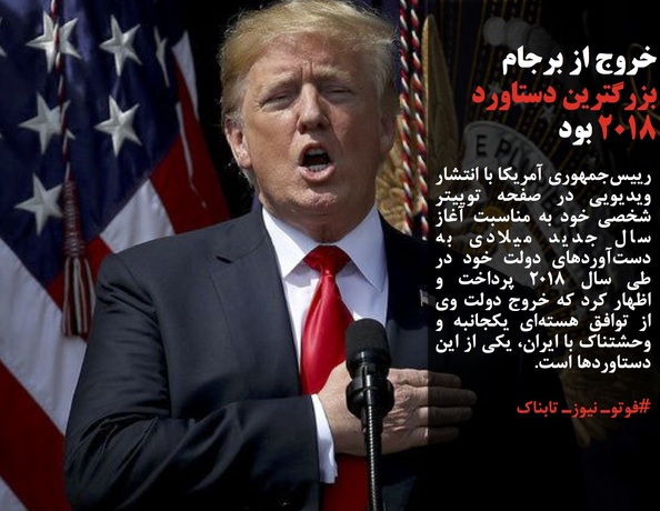 رییس‌جمهوری آمریکا با انتشار ویدیویی در صفحه توییتر شخصی خود به مناسبت آغاز سال جدید میلادی به دست‌آوردهای دولت خود در طی سال ۲۰۱۸ پرداخت و اظهار کرد که خروج دولت وی از توافق هسته‌ای یکجانبه و وحشتناک با ایران، یکی از این دستاوردها است.
