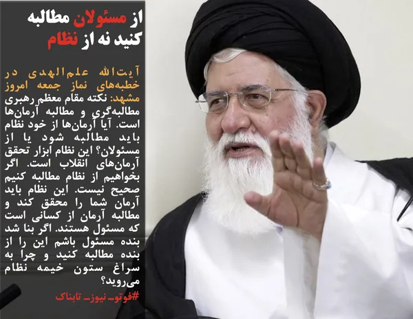آیت&zwnj;الله علم&zwnj;الهدی در خطبه&zwnj;های نماز جمعه امروز مشهد: نکته مقام معظم رهبری مطالبه&zwnj;گری و مطالبه آرمان&zwnj;ها است. آیا آرمان&zwnj;ها از خود نظام باید مطالبه شود یا از مسئولان؟ این نظام ابزار تحقق آرمان&zwnj;های انقلاب است. اگر بخواهیم از نظام مطالبه کنیم صحیح نیست. این نظام باید آرمان شما را محقق کند و مطالبه آرمان از کسانی است که مسئول هستند. اگر بنا شد بنده مسئول باشم این را از بنده مطالبه کنید و چرا به سراغ ستون خیمه نظام می&zwnj;روید؟
