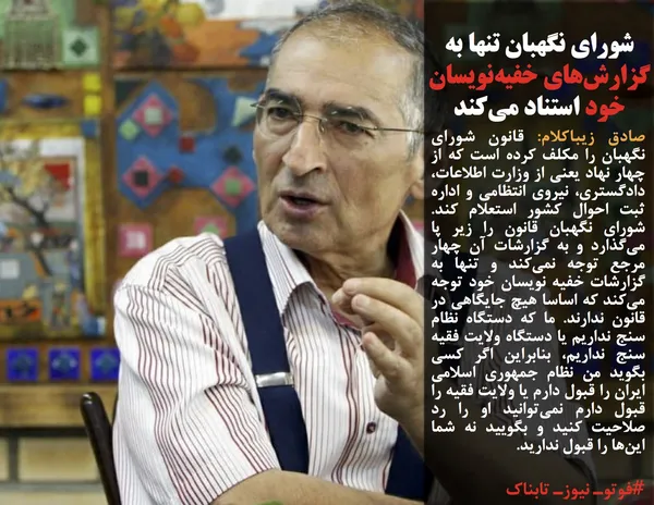 صادق زیباکلام: قانون شورای نگهبان را مکلف کرده است که از چهار نهاد یعنی از وزارت اطلاعات، دادگستری، نیروی انتظامی و اداره ثبت احوال کشور استعلام کند. شورای نگهبان قانون را زیر پا می&zwnj;گذارد و به گزارشات آن چهار مرجع توجه نمی&zwnj;کند و تنها به گزارشات خفیه نویسان خود توجه می&zwnj;کند که اساسا هیچ جایگاهی در قانون ندارند. ما که دستگاه نظام سنج نداریم یا دستگاه ولایت فقیه سنج نداریم، بنابراین اگر کسی بگوید من نظام جمهوری اسلامی ایران را قبول دارم یا ولایت فقیه را قبول دارم نمی&zwnj;توانید او را رد صلاحیت کنید و بگویید نه شما این&zwnj;ها را قبول ندارید.
