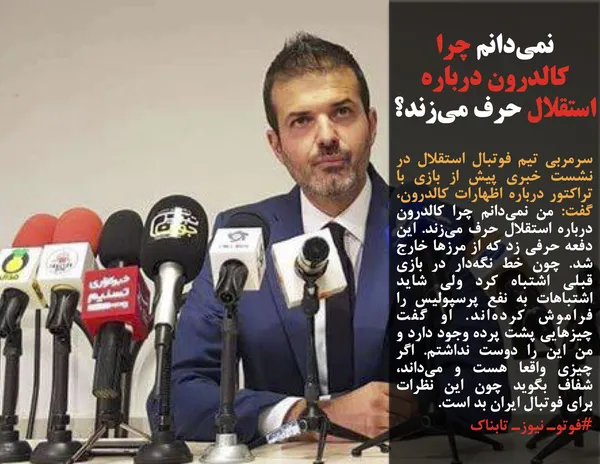 سرمربی تیم فوتبال استقلال در نشست خبری پیش از بازی با تراکتور درباره اظهارات کالدرون، گفت: من نمی&zwnj;دانم چرا کالدرون درباره استقلال حرف می&zwnj;زند. این دفعه حرفی زد که از مرزها خارج شد. چون خط نگه&zwnj;دار در بازی قبلی اشتباه کرد ولی شاید اشتباهات به نفع پرسپولیس را فراموش کرده&zwnj;اند. او گفت چیزهایی پشت پرده وجود دارد و من این را دوست نداشتم. اگر چیزی واقعا هست و می&zwnj;داند، شفاف بگوید چون این نظرات برای فوتبال ایران بد است.
