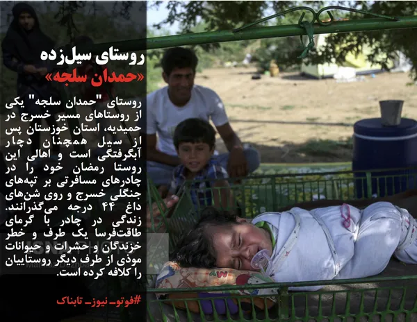 روستای "حمدان سلجه" یکی از روستاهای مسیر خسرج در حمیدیه، استان خوزستان پس از سیل همچنان دچار آبگرفتگی است و اهالی این روستا رمضان خود را در چادرهای مسافرتی بر تپه&zwnj;های جنگلی خسرج و روی شن&zwnj;های داغ ۴۴ درجه می&zwnj;گذرانند. زندگی در چادر با گرمای طاقت&zwnj;فرسا یک طرف و خطر خزندگان و حشرات و حیوانات موذی از طرف دیگر روستاییان را کلافه کرده است.
