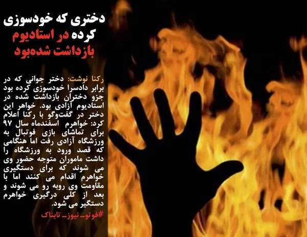 رکنا نوشت: دختر جوانی که در برابر دادسرا خودسوزی کرده بود جزو دختران بازداشت شده در استادیوم آزادی بود. خواهر این دختر در گفت&zwnj;وگو با رکنا اعلام کرد: خواهرم&nbsp; اسفندماه سال 97&nbsp; برای تماشای بازی فوتبال به ورزشگاه آزادی رفت اما هنگامی که قصد ورود به ورزشگاه را داشت ماموران متوجه حضور وی می شوند که برای دستگیری خواهرم اقدام می کنند اما با مقاومت وی روبه رو می شوند و بعد از کلی درگیری خواهرم دستگیر می شود.
