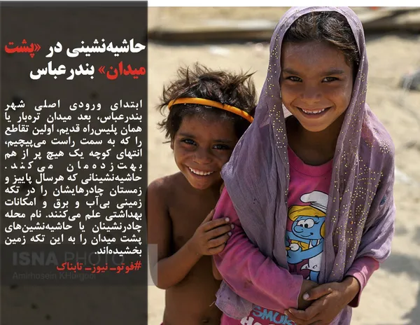 ابتدای ورودی اصلی شهر بندرعباس، بعد میدان تره&zwnj;بار یا همان پلیس&zwnj;راه قدیم، اولین تقاطع را که به سمت راست می&zwnj;پیچیم، انتهای کوچه یک هیچ پر از هم بهت&zwnj;زده&zwnj;مان می&zwnj;کند. حاشیه&zwnj;نشینانی که هرسال پاییز و زمستان چادرهایشان را در تکه زمینی بی&zwnj;آب و برق و امکانات بهداشتی علم می&zwnj;کنند. نام محله چادرنشینان یا حاشیه&zwnj;نشین&zwnj;های پشت میدان را به این تکه زمین بخشیده&zwnj;اند.

