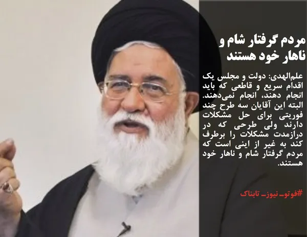 علم&zwnj;الهدی: دولت و مجلس یک اقدام سریع و قاطعی که باید انجام دهند، انجام نمی&zwnj;دهند. البته این آقایان سه طرح چند فوریتی برای حل مشکلات دارند ولی طرحی که در درازمدت مشکلات را برطرف کند به غیر از اینی است که مردم گرفتار شام و ناهار خود هستند.
