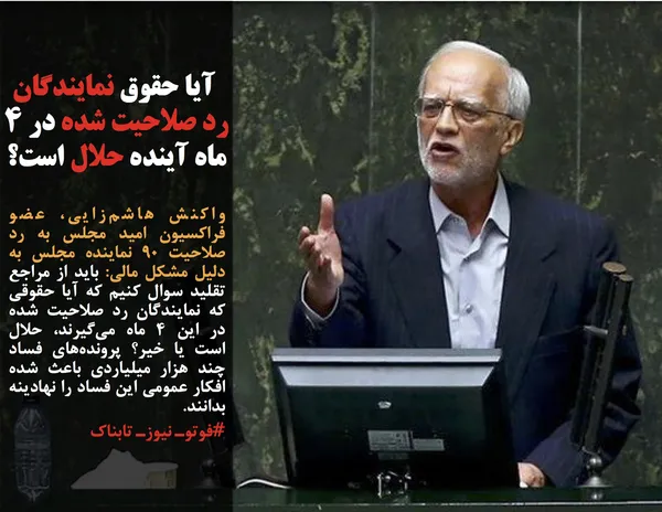 واکنش هاشم&zwnj;زایی، عضو فراکسیون امید مجلس به رد صلاحیت ۹۰ نماینده مجلس به دلیل مشکل مالی: باید از مراجع تقلید سوال کنیم که آیا حقوقی که نمایندگان رد صلاحیت شده در این ۴ ماه می&zwnj;گیرند، حلال است یا خیر؟ پرونده&zwnj;های فساد چند هزار میلیاردی باعث شده افکار عمومی این فساد را نهادینه بدانند.
#فوتوـ نیوزـ تابناک

