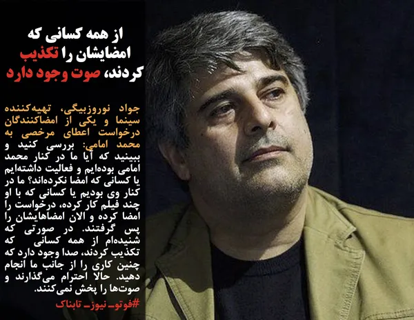 جواد نوروزبیگی، تهیه&zwnj;کننده سینما و یکی از امضاکنندگان درخواست اعطای مرخصی به محمد امامی: بررسی کنید و ببینید که آیا ما در کنار محمد امامی بوده&zwnj;ایم و فعالیت داشته&zwnj;ایم یا کسانی که امضا نکرده&zwnj;اند؟ ما در کنار وی بودیم یا کسانی که با او چند فیلم کار کرده، درخواست را امضا کرده و الان امضاهایشان را پس گرفتند. در صورتی که شنیده&zwnj;ام از همه کسانی&nbsp; که تکذیب کردند، صدا وجود دارد که چنین کاری را از جانب ما انجام دهید. حالا احترام می&zwnj;گذارند و صوت&zwnj;ها را پخش نمی&zwnj;کنند.
