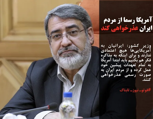 وزیر کشور: ایرانیان به آمریکایی&zwnj;ها هیچ اعتمادی ندارند و برای اینکه به مذاکره فکر هم بکنیم باید ابتدا آمریکا به تمام تعهدات پیشین خود عمل کرده و از مردم ایران به&nbsp; صورت رسمی عذرخواهی کنند.
