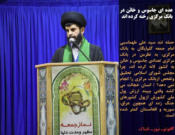 حمله تند سید علی طهماسبی امام جمعه گلپایگان به بانک مرکزی: به نظرمن در بانک مرکزی تعدادی جاسوس و خائن به کشور لانه کرده اند، چرا مجلس شورای اسلامی تحقیق وتفحص ازبانک مرکزی را انجام نمی دهد؟ / انسان خجالت می کشد وقتی ببیند ارزش پول ملی کشورش ازپول کشورهای جنگ زده ای همچون عراق، سوریه و افغانستان کمتر شده است.
