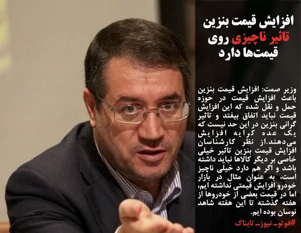 وزیر صمت: افزایش قیمت بنزین باعث افزایش قیمت در حوزه حمل و نقل شده که این افزایش قیمت نباید اتفاق بیفتد و تاثیر گرانی بنزین در این حد نیست که یک عده کرایه افزایش می&zwnj;دهند.از نظر کارشناسان افزایش قیمت بنزین تاثیر خیلی خاصی بر دیگر کالا&zwnj;ها نباید داشته باشد و اگر هم دارد خیلی ناچیز است، به عنوان مثال در بازار خودرو افزایش قیمتی نداشته ایم، اما در قیمت بعضی از خودرو&zwnj;ها از هفته گذشته تا این هفته شاهد نوسان بوده ایم.

