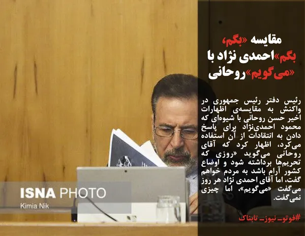 رئیس دفتر رئیس جمهوری در واکنش به مقایسه&zwnj;ی اظهارات اخیر حسن روحانی با شیوه&zwnj;ای که محمود احمدی&zwnj;نژاد برای پاسخ دادن به انتقادات از آن استفاده می&zwnj;کرد، اظهار کرد که آقای روحانی می&zwnj;گوید &laquo;روزی که تحریم&zwnj;ها برداشته شود و اوضاع کشور آرام باشد به مردم خواهم گفت، اما آقای احمدی نژاد هر روز می&zwnj;گفت &laquo;می&zwnj;گویم&raquo;، اما چیزی نمی&zwnj;گفت.
