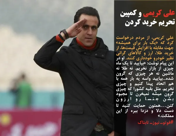 علی کریمی، از مردم درخواست کرد که &laquo;یک بار برای همیشه&raquo; جهت مقابله با افزایش قیمت&zwnj;ها، از خرید طلا، ارز و کالاهای گرانی نظیر خودرو خودداری کنند. او در این پیام نوشت: &laquo;بیایید تا یک ماه چیزی از بازار نخریم. نه طلا نه ماشین نه هر چیزی که گرون شده...بیایید واسه یه بار همه با هم اتحاد پیدا کنیم و چیزی نخریم. مثل بقیه کشورا که چیزی گرون میشه نمیخرن تا مجبود بشن جنسا رو ارزون کنن&hellip;.همتون حمایت کنید تا دست دلا و دزدا ببره از این مملکت.&raquo;
