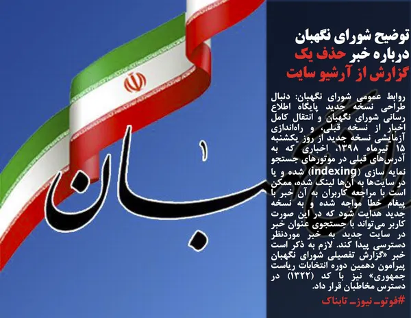روابط عمومی شورای نگهبان: دنبال طراحی نسخه جدید پایگاه اطلاع رسانی شورای نگهبان و انتقال کامل اخبار از نسخه قبلی، و راه&zwnj;اندازی آزمایشی نسخه جدید از روز یکشنبه ۱۵ تیرماه ۱۳۹۸، اخباری که به آدرس&zwnj;های قبلی در موتور&zwnj;های جستجو نمایه سازی (indexing) شده و یا در سایت&zwnj;ها به آن&zwnj;ها لینک شده، ممکن است با مراجعه کاربران به آن خبر با پیغام خطا مواجه شده و به نسخه جدید هدایت شود که در این صورت کاربر می&zwnj;تواند با جستجوی عنوان خبر در سایت جدید به خبر موردنظر دسترسی پیدا کند. لازم به ذکر است خبر &laquo;گزارش تفصیلی شورای نگهبان پیرامون دهمین دوره انتخابات ریاست جمهوری&raquo; نیز با کد (۱۳۲۲) در دسترس مخاطبان قرار داد.
