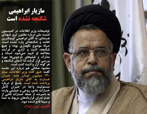 توضیحات وزیر اطلاعات در کمیسیون امنیت ملی درباره مظنون ترور شهدای هسته&zwnj;ای: به آقای ابراهیمی کوچکترین اهانت و شکنجه&zwnj;ای وارد نشده است، صرفا موضوع نگهداری بوده و هیچ شکنجه، اذیت و آزاری در فرآیند محاکمه او تایید نمی&zwnj;شود. اسناد و مدارک و فیلم&zwnj;های بازجویی&zwnj;ها مورد بررسی قرار گرفت لذا ادعای شکنجه و هر گونه آزار و اذیت کذب است.
محمود صادقی هم درباره این جلسه گفت: طبق گفته وزیر اطلاعات، مبلغ ۱۳۰ میلیون تومان بابت جبران خسارت به آقای مازیار ابراهیمی پرداخت شده است. پاسخ او درباره مسئولیت واجا در جبران کامل خسارات مادی، روحی و حیثیتی وارده به نامبرده، از جمله خسارات ناشی از عدم اجرای قراردادهای مربوط به صدا و سیما قانع&zwnj;کننده نبود.
#فوتوـ نیوزـ تابناک
