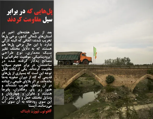 بعد از سیل هفته&zwnj;های اخیر در استان&zwnj;های شمالی کشور، برخی پل&zwnj;ها تخریب شدند؛ اتفاقی که البته تازگی ندارد. با این حال برخی پل&zwnj;ها هم هستند که به دلایل مختلف نظیر سبک معماری، نوع طراحی آیرودینامیکی، موقعیت جغرافیایی و مصالح به&zwnj;کار گرفته شده در ساختشان، در برابر هجوم سیلاب مقاومت کرده&zwnj;اند. یکی از نکات قابل توجه این است که بسیاری از پل&zwnj;های قدیمی که گاه از دوران صفویه به&zwnj;جا مانده&zwnj;اند، بر اثر بلایای طبیعی رخ&zwnj;داده در آن مناطق، تخریب نشده&zwnj;اند و هنوز زیر پای رهگذران، پابرجا هستند و عابران و چهارپایان و وسایل مختلف حمل و نقل بشر را از این سوی رودخانه به آن سوی آب می&zwnj;رسانند./ایسنا
