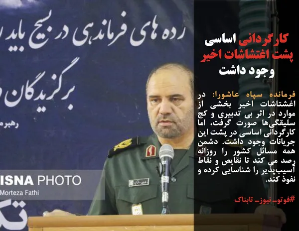 فرمانده سپاه عاشورا: در اغشتاشات اخیر بخشی از موارد در اثر بی تدبیری و کج سلیقگی&zwnj;ها صورت گرفت، اما کارگردانی اساسی در پشت این جریانات وجود داشت. دشمن همه مسائل کشور را روزانه رصد می کند تا نقایص و نقاط آسیب&zwnj;پذیر را شناسایی کرده و نفوذ کند.

