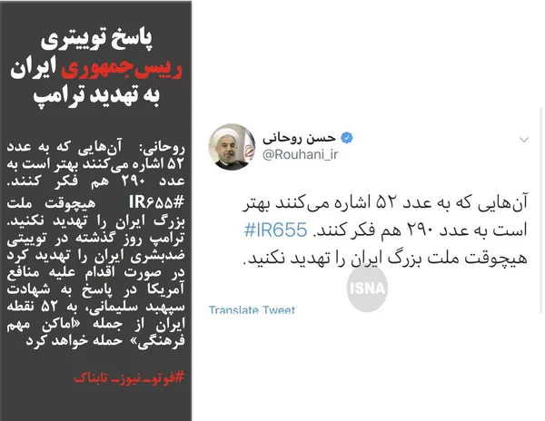 روحانی:  آن&zwnj;هایی که به عدد ۵۲ اشاره می&zwnj;کنند بهتر است به عدد ۲۹۰ هم فکر کنند.  #IR655  هیچوقت ملت بزرگ ایران را تهدید نکنید. ترامپ روز گذشته در توییتی ضدبشری ایران را تهدید کرد در صورت اقدام علیه منافع آمریکا در پاسخ به شهادت سپهبد سلیمانی، به ۵٢ نقطه ایران از جمله &laquo;اماکن مهم فرهنگی&raquo;  حمله خواهد کرد
