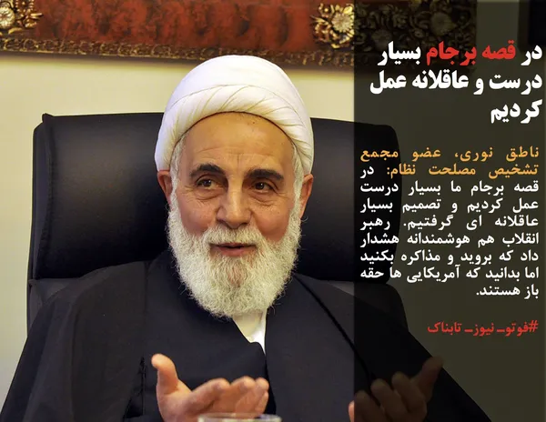 ناطق نوری، عضو مجمع تشخیص مصلحت نظام: در قصه برجام ما بسیار درست عمل کردیم و تصمیم بسیار عاقلانه ای گرفتیم. رهبر انقلاب هم هوشمندانه هشدار داد که بروید و مذاکره بکنید اما بدانید که آمریکایی ها حقه باز هستند.
