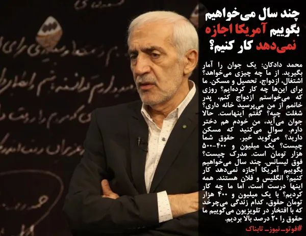محمد دادکان: یک جوان را آمار بگیرید. از ما چه چیزی می&zwnj;خواهد؟ اشتغال، ازدواج، تحصیل و مسکن. ما برای این&zwnj;ها چه کار کرده&zwnj;ایم؟ روزی که می&zwnj;خواستم ازدواج کنم، پدر خانمم از من می&zwnj;پرسید خانه داری؟ شغلت چیه؟ گفتم اینهاست. حالا جوان می&zwnj;آید، من خودم هم دختر دارم. سوال می&zwnj;کنید که مسکن دارید؟ می&zwnj;گوید خیر. حقوق شما چیست؟ یک میلیون و ۵۰۰-۴۰۰ هزار تومان است. مدرک چیست؟ فوق لیسانس. چند سال می&zwnj;خواهیم بگوییم آمریکا اجازه نمی&zwnj;دهد کار کنیم؟ انگلیس و فلان هستند. همه اینها درست است، اما ما چه کار کردیم؟ با یک میلیون و ۴۰۰ هزار تومان حقوق، کدام زندگی می&zwnj;چرخد که با افتخار در تلویزیون می&zwnj;گوییم ما حقوق را ۲۰ درصد بالا بردیم.
