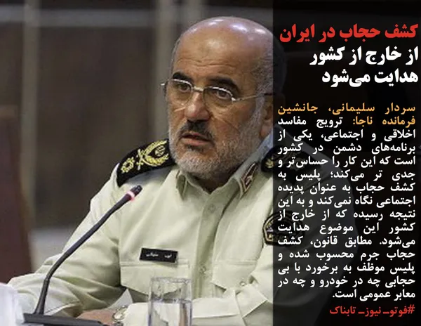 سردار سلیمانی، جانشین فرمانده ناجا: ترویج مفاسد اخلاقی و اجتماعی، یکی از برنامه&zwnj;های دشمن در کشور است که این کار را حساس&zwnj;تر و جدی تر می&zwnj;کند؛ پلیس به کشف حجاب به عنوان پدیده اجتماعی نگاه نمی&zwnj;کند و به این نتیجه رسیده که از خارج از کشور این موضوع هدایت می&zwnj;شود. مطابق قانون، کشف حجاب جرم محسوب شده و پلیس موظف به برخورد با بی حجابی چه در خودرو و چه در معابر عمومی است.

