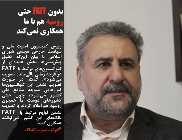 رییس کمیسیون امنیت ملی و سیاست خارجی مجلس شورای اسلامی با بیان این&zwnj;که &laquo;طبق پیش&zwnj;بینی&zwnj;ها بخش عمده&zwnj;ای از کنوانسیون&zwnj;های مرتبط با FATF در فرجه زمانی باقی&zwnj;مانده تصویب می&zwnj;شود&raquo;، گفت: در صورت تصویب نشدن این کنوانسیون&zwnj;ها ضررهایی متوجه منافع ملی کشور می&zwnj;شود، چون حتی کشورهای دوست ما همچون روسیه هم اعلام کردند با تصویب نشدن لوایح مرتبط با FATF بانک&zwnj;های این کشور نمی&zwnj;توانند همکاری کنند.
