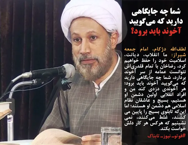 لطف&zwnj;الله دژکام، امام جمعه شیراز: ما انقلاب، دیانت، اسلامیت خود را حفظ خواهیم کرد، رضاخان با تمام قلدری&zwnj;اش نتوانست عمامه از سر آخوند بردارد، شما چه جایگاهی دارید که می&zwnj;گویید آخوند باید برود؛ هر آخوندی دزدی کند من و افراد انقلابی اولین دشمن او هستیم، بسیج و عاشقان نظام اسلامی هم دشمن او هستند؛ اما این&zwnj;که تابلوی بسیج را پایین می کشند، غلط می&zwnj;کنند، نمی نشینیم که هرکس هر کار دلش خواست بکند.
