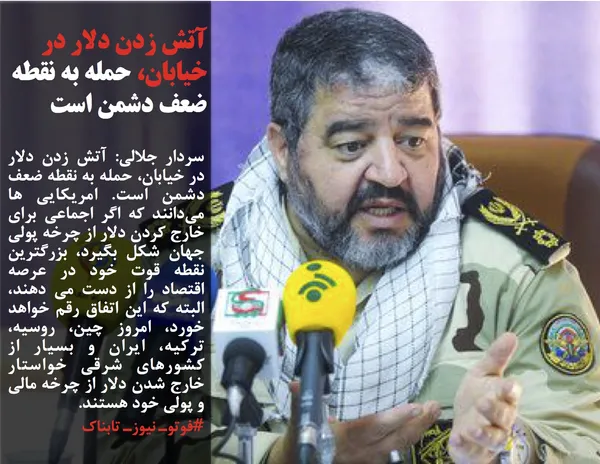 سردار جلالی: آتش زدن دلار در خیابان، حمله به نقطه ضعف دشمن است. امریکایی ها می&zwnj;دانند که اگر اجماعی برای خارج کردن دلار از چرخه پولی جهان شکل بگیرد، بزرگترین نقطه قوت خود در عرصه اقتصاد را از دست می دهند، البته که این اتفاق رقم خواهد خورد، امروز چین، روسیه، ترکیه، ایران و بسیار از کشورهای شرقی خواستار خارج شدن دلار از چرخه مالی و پولی خود هستند.

