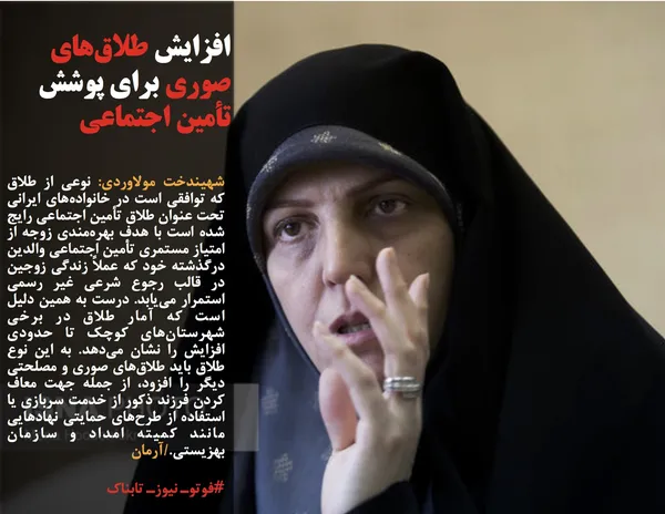 شهیندخت مولاوردی: نوعی از طلاق که توافقی است در خانواده&zwnj;های ایرانی تحت عنوان طلاق تأمین اجتماعی رایج شده است با هدف بهره&zwnj;مندی زوجه از امتیاز مستمری تأمین اجتماعی والدین درگذشته خود که عملاً زندگی زوجین در قالب رجوع شرعی غیر رسمی استمرار می&zwnj;یابد. درست به همین دلیل است که آمار طلاق در برخی شهرستان&zwnj;های کوچک تا حدودی افزایش را نشان می&zwnj;دهد. به این نوع طلاق باید طلاق&zwnj;های صوری و مصلحتی دیگر را افزود، از جمله جهت معاف کردن فرزند ذکور از خدمت سربازی یا استفاده از طرح&zwnj;های حمایتی نهادهایی مانند کمیته امداد و سازمان بهزیستی./آرمان
