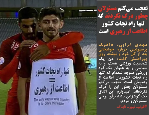 مهدی ترابی، هافبک پرسپولیس درباره خوشحالی بعد از گل خود و نوشته&zwnj; روی پیراهنش گفت: من یک شخصیت ورزشی هستم و نه سیاسی و به عنوان یک فرد ورزشی متوجه شده&zwnj;ام که تنها راه نجات کشورمان اطاعت از رهبرمان است. تعجب می&zwnj;کنم مسئولان چطور این را درک نکرده&zwnj;اند. امیدوارم این اتفاق یک گوشزدی باشد برای برخی مسئولان و مردم.
