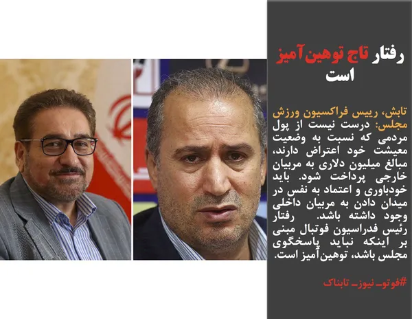 تابش، رییس فراکسیون ورزش مجلس: درست نیست از پول مردمی که نسبت به وضعیت معیشت خود اعتراض دارند، مبالغ میلیون دلاری به مربیان خارجی پرداخت شود. باید خودباوری و اعتماد به نفس در میدان دادن به مربیان داخلی وجود داشته باشد.  رفتار رئیس فدراسیون فوتبال مبنی بر اینکه نباید پاسخگوی مجلس باشد، توهین&zwnj;آمیز است.
