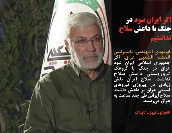 ابومهدی المهندس، نایب&zwnj;رئیس الحشد الشعبی عراق: اگر جمهوری اسلامی ایران نبود عراق در جنگ با گروهک تروریستی داعش سلاح نداشت. سلاح ایران نقش زیادی در پیروزی نیروهای امنیتی عراق بر داعش داشت. سلاح ایرانی طی چند ساعت به عراق می&zwnj;رسید.
