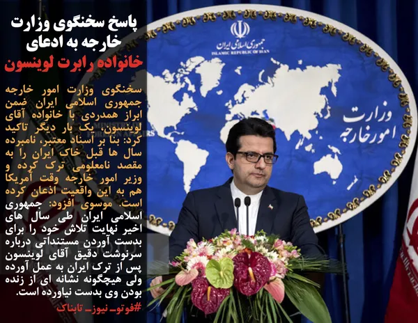 سخنگوی وزارت امور خارجه جمهوری اسلامی ایران ضمن ابراز همدردی با خانواده آقای لوینسون، یک بار دیگر تاکید کرد: بنا بر اسناد معتبر، نامبرده سال ها قبل خاک ایران را به مقصد نامعلومی ترک کرده و وزیر امور خارجه وقت آمریکا هم به این واقعیت اذعان کرده است. موسوی افزود: جمهوری اسلامی ایران طی سال های اخیر نهایت تلاش خود را برای بدست آوردن مستنداتی درباره سرنوشت دقیق آقای لوینسون پس از ترک ایران به عمل آورده ولی هیچگونه نشانه ای از زنده بودن وی بدست نیاورده است.
