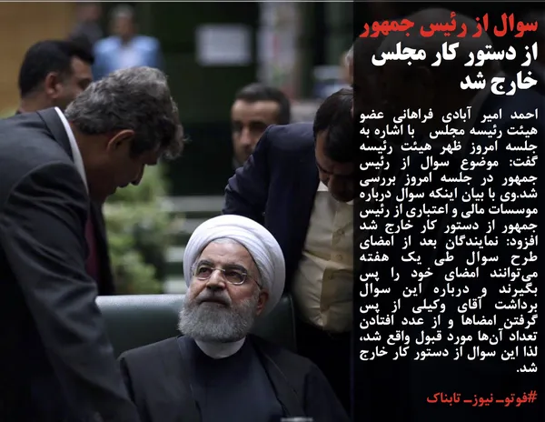 احمد امیر آبادی فراهانی عضو هیئت رئیسه مجلس&nbsp; &nbsp;با اشاره به جلسه امروز ظهر هیئت رئیسه گفت: موضوع سوال از رئیس جمهور در جلسه امروز بررسی شد.وی با بیان اینکه سوال درباره موسسات مالی و اعتباری از رئیس جمهور از دستور کار خارج شد افزود: نمایندگان بعد از امضای طرح سوال طی یک هفته می&zwnj;توانند امضای خود را پس بگیرند و درباره این سوال برداشت آقای وکیلی از پس گرفتن امضا&zwnj;ها و از عدد افتادن تعداد آن&zwnj;ها مورد قبول واقع شد، لذا این سوال از دستور کار خارج شد.
