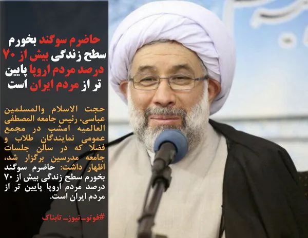 حجت الاسلام والمسلمین عباسی، رئیس جامعه المصطفی العالمیه امشب در مجمع عمومی نمایندگان طلاب و فضلا که در سالن جلسات جامعه مدرسین برگزار شد، اظهار داشت: حاضرم سوگند بخورم سطح زندگی بیش از ۷۰ درصد مردم اروپا پایین تر از مردم ایران است.

