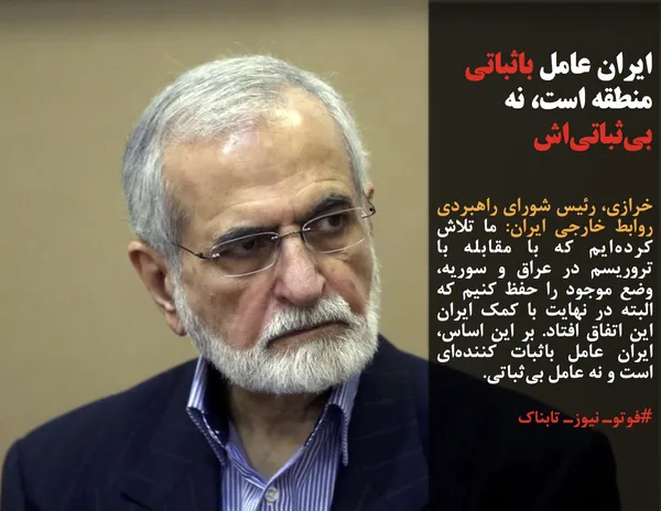 خرازی، رئیس شورای راهبردی روابط خارجی ایران: ما تلاش کرده&zwnj;ایم که با مقابله با تروریسم در عراق و سوریه، وضع موجود را حفظ کنیم که البته در نهایت با کمک ایران این اتفاق افتاد. بر این اساس، ایران عامل باثبات کننده&zwnj;ای است و نه عامل بی&zwnj;ثباتی.
