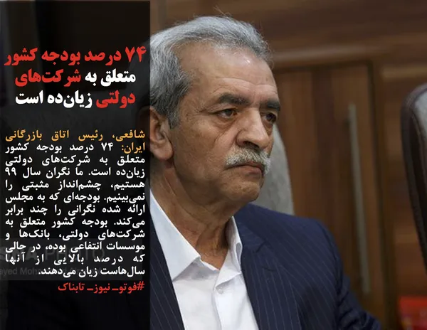 شافعی، رئیس اتاق بازرگانی ایران: ۷۴ درصد بودجه کشور متعلق به شرکت&zwnj;های دولتی زیان&zwnj;ده است. ما نگران سال ۹۹ هستیم، چشم&zwnj;انداز مثبتی را نمی&zwnj;بینیم. بودجه&zwnj;ای که به مجلس ارائه شده نگرانی را چند برابر می&zwnj;کند. بودجه&zwnj; کشور متعلق به شرکت&zwnj;های دولتی، بانک&zwnj;ها و موسسات انتفاعی بوده، در حالی که درصد بالایی از آنها سال&zwnj;هاست زیان می&zwnj;دهند.
